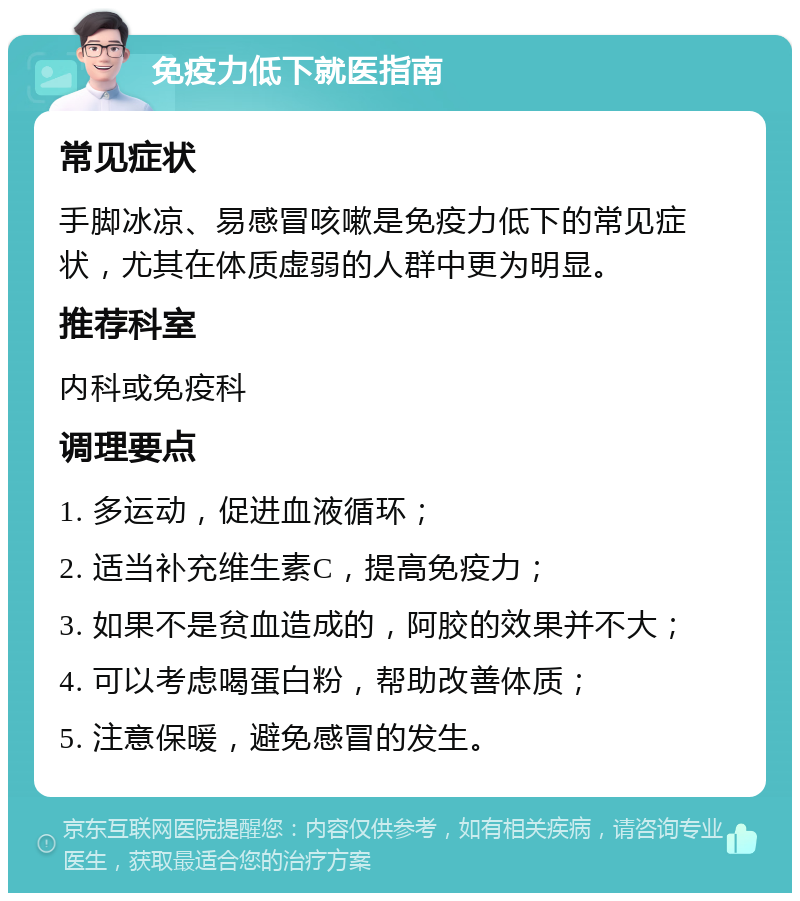 免疫力低下就医指南 常见症状 手脚冰凉、易感冒咳嗽是免疫力低下的常见症状，尤其在体质虚弱的人群中更为明显。 推荐科室 内科或免疫科 调理要点 1. 多运动，促进血液循环； 2. 适当补充维生素C，提高免疫力； 3. 如果不是贫血造成的，阿胶的效果并不大； 4. 可以考虑喝蛋白粉，帮助改善体质； 5. 注意保暖，避免感冒的发生。