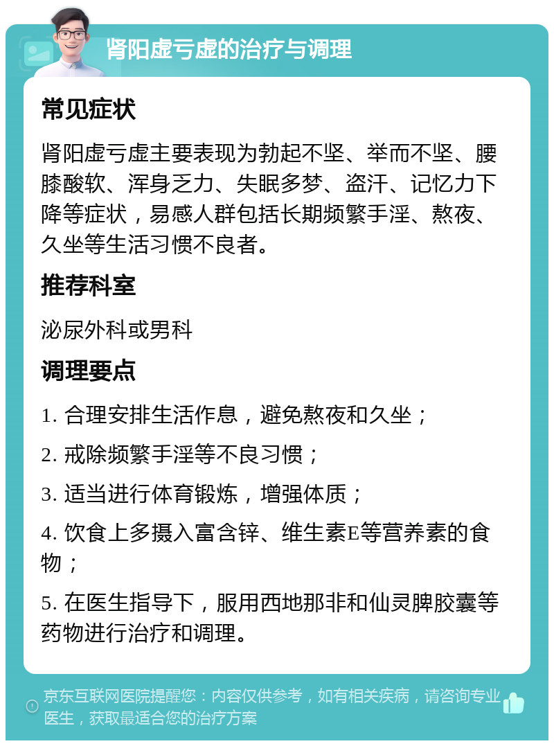 肾阳虚亏虚的治疗与调理 常见症状 肾阳虚亏虚主要表现为勃起不坚、举而不坚、腰膝酸软、浑身乏力、失眠多梦、盗汗、记忆力下降等症状，易感人群包括长期频繁手淫、熬夜、久坐等生活习惯不良者。 推荐科室 泌尿外科或男科 调理要点 1. 合理安排生活作息，避免熬夜和久坐； 2. 戒除频繁手淫等不良习惯； 3. 适当进行体育锻炼，增强体质； 4. 饮食上多摄入富含锌、维生素E等营养素的食物； 5. 在医生指导下，服用西地那非和仙灵脾胶囊等药物进行治疗和调理。