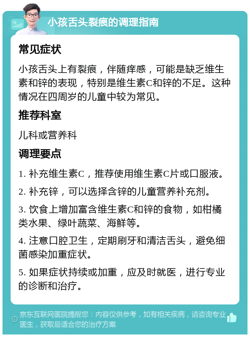 小孩舌头裂痕的调理指南 常见症状 小孩舌头上有裂痕，伴随痒感，可能是缺乏维生素和锌的表现，特别是维生素C和锌的不足。这种情况在四周岁的儿童中较为常见。 推荐科室 儿科或营养科 调理要点 1. 补充维生素C，推荐使用维生素C片或口服液。 2. 补充锌，可以选择含锌的儿童营养补充剂。 3. 饮食上增加富含维生素C和锌的食物，如柑橘类水果、绿叶蔬菜、海鲜等。 4. 注意口腔卫生，定期刷牙和清洁舌头，避免细菌感染加重症状。 5. 如果症状持续或加重，应及时就医，进行专业的诊断和治疗。