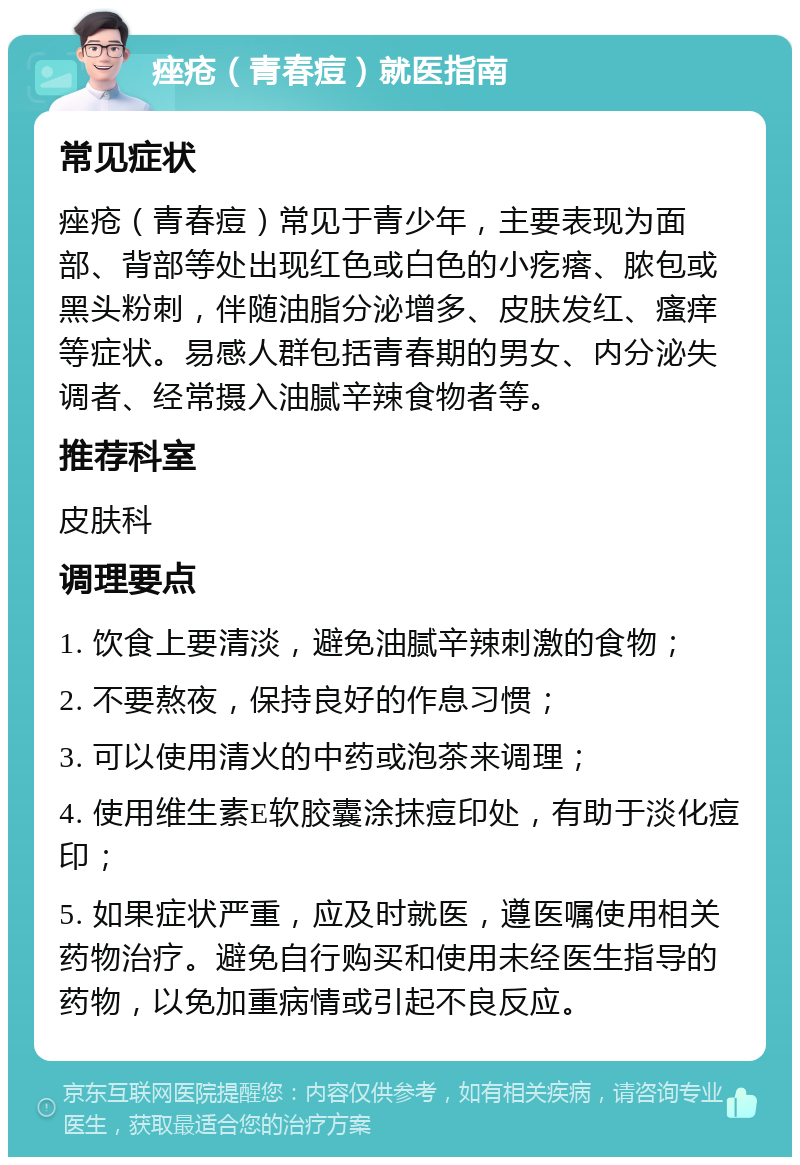 痤疮（青春痘）就医指南 常见症状 痤疮（青春痘）常见于青少年，主要表现为面部、背部等处出现红色或白色的小疙瘩、脓包或黑头粉刺，伴随油脂分泌增多、皮肤发红、瘙痒等症状。易感人群包括青春期的男女、内分泌失调者、经常摄入油腻辛辣食物者等。 推荐科室 皮肤科 调理要点 1. 饮食上要清淡，避免油腻辛辣刺激的食物； 2. 不要熬夜，保持良好的作息习惯； 3. 可以使用清火的中药或泡茶来调理； 4. 使用维生素E软胶囊涂抹痘印处，有助于淡化痘印； 5. 如果症状严重，应及时就医，遵医嘱使用相关药物治疗。避免自行购买和使用未经医生指导的药物，以免加重病情或引起不良反应。