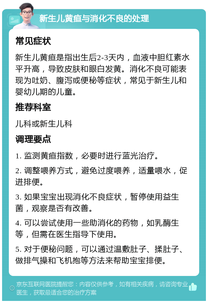 新生儿黄疸与消化不良的处理 常见症状 新生儿黄疸是指出生后2-3天内，血液中胆红素水平升高，导致皮肤和眼白发黄。消化不良可能表现为吐奶、腹泻或便秘等症状，常见于新生儿和婴幼儿期的儿童。 推荐科室 儿科或新生儿科 调理要点 1. 监测黄疸指数，必要时进行蓝光治疗。 2. 调整喂养方式，避免过度喂养，适量喂水，促进排便。 3. 如果宝宝出现消化不良症状，暂停使用益生菌，观察是否有改善。 4. 可以尝试使用一些助消化的药物，如乳酶生等，但需在医生指导下使用。 5. 对于便秘问题，可以通过温敷肚子、揉肚子、做排气操和飞机抱等方法来帮助宝宝排便。