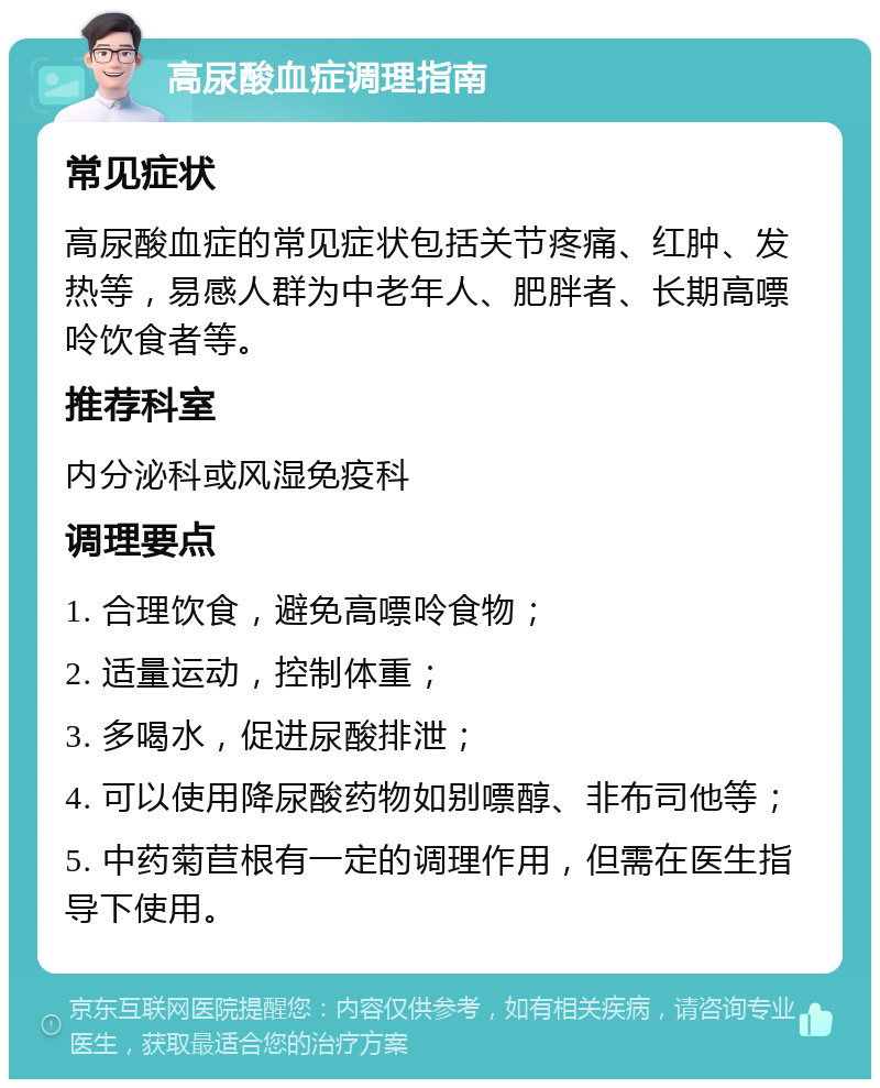 高尿酸血症调理指南 常见症状 高尿酸血症的常见症状包括关节疼痛、红肿、发热等，易感人群为中老年人、肥胖者、长期高嘌呤饮食者等。 推荐科室 内分泌科或风湿免疫科 调理要点 1. 合理饮食，避免高嘌呤食物； 2. 适量运动，控制体重； 3. 多喝水，促进尿酸排泄； 4. 可以使用降尿酸药物如别嘌醇、非布司他等； 5. 中药菊苣根有一定的调理作用，但需在医生指导下使用。