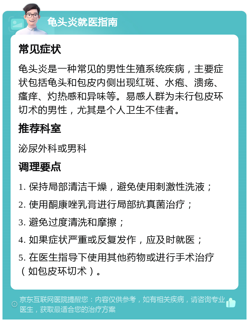 龟头炎就医指南 常见症状 龟头炎是一种常见的男性生殖系统疾病，主要症状包括龟头和包皮内侧出现红斑、水疱、溃疡、瘙痒、灼热感和异味等。易感人群为未行包皮环切术的男性，尤其是个人卫生不佳者。 推荐科室 泌尿外科或男科 调理要点 1. 保持局部清洁干燥，避免使用刺激性洗液； 2. 使用酮康唑乳膏进行局部抗真菌治疗； 3. 避免过度清洗和摩擦； 4. 如果症状严重或反复发作，应及时就医； 5. 在医生指导下使用其他药物或进行手术治疗（如包皮环切术）。