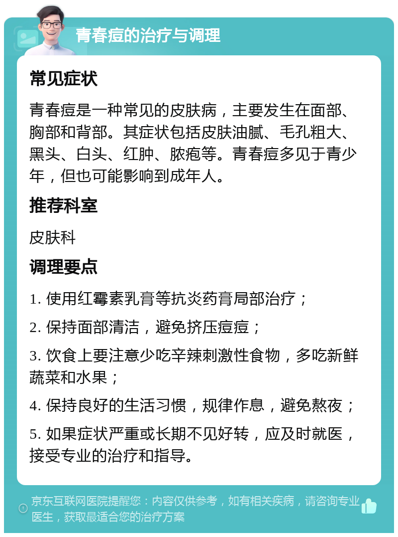 青春痘的治疗与调理 常见症状 青春痘是一种常见的皮肤病，主要发生在面部、胸部和背部。其症状包括皮肤油腻、毛孔粗大、黑头、白头、红肿、脓疱等。青春痘多见于青少年，但也可能影响到成年人。 推荐科室 皮肤科 调理要点 1. 使用红霉素乳膏等抗炎药膏局部治疗； 2. 保持面部清洁，避免挤压痘痘； 3. 饮食上要注意少吃辛辣刺激性食物，多吃新鲜蔬菜和水果； 4. 保持良好的生活习惯，规律作息，避免熬夜； 5. 如果症状严重或长期不见好转，应及时就医，接受专业的治疗和指导。