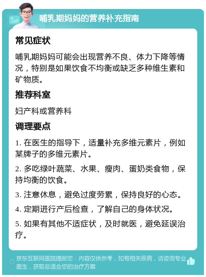 哺乳期妈妈的营养补充指南 常见症状 哺乳期妈妈可能会出现营养不良、体力下降等情况，特别是如果饮食不均衡或缺乏多种维生素和矿物质。 推荐科室 妇产科或营养科 调理要点 1. 在医生的指导下，适量补充多维元素片，例如某牌子的多维元素片。 2. 多吃绿叶蔬菜、水果、瘦肉、蛋奶类食物，保持均衡的饮食。 3. 注意休息，避免过度劳累，保持良好的心态。 4. 定期进行产后检查，了解自己的身体状况。 5. 如果有其他不适症状，及时就医，避免延误治疗。