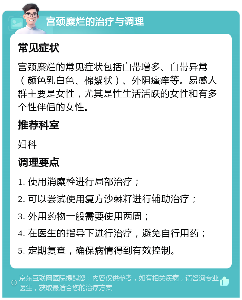 宫颈糜烂的治疗与调理 常见症状 宫颈糜烂的常见症状包括白带增多、白带异常（颜色乳白色、棉絮状）、外阴瘙痒等。易感人群主要是女性，尤其是性生活活跃的女性和有多个性伴侣的女性。 推荐科室 妇科 调理要点 1. 使用消糜栓进行局部治疗； 2. 可以尝试使用复方沙棘籽进行辅助治疗； 3. 外用药物一般需要使用两周； 4. 在医生的指导下进行治疗，避免自行用药； 5. 定期复查，确保病情得到有效控制。