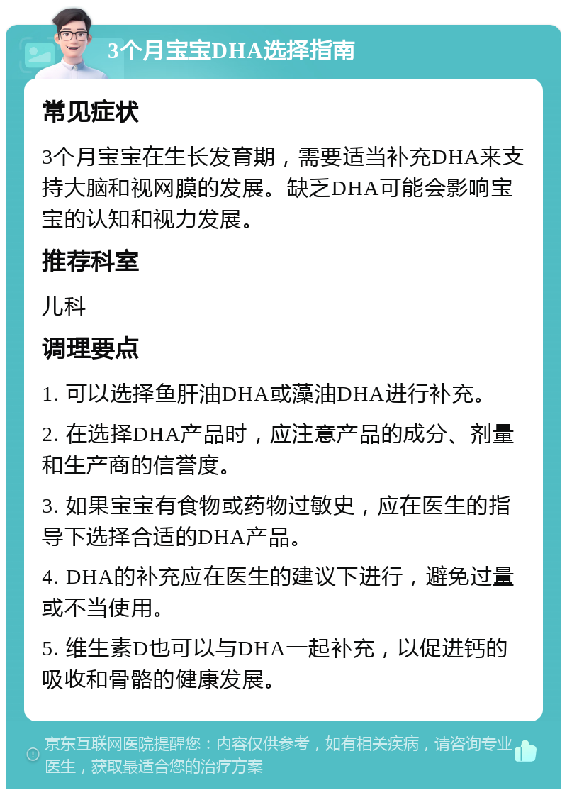 3个月宝宝DHA选择指南 常见症状 3个月宝宝在生长发育期，需要适当补充DHA来支持大脑和视网膜的发展。缺乏DHA可能会影响宝宝的认知和视力发展。 推荐科室 儿科 调理要点 1. 可以选择鱼肝油DHA或藻油DHA进行补充。 2. 在选择DHA产品时，应注意产品的成分、剂量和生产商的信誉度。 3. 如果宝宝有食物或药物过敏史，应在医生的指导下选择合适的DHA产品。 4. DHA的补充应在医生的建议下进行，避免过量或不当使用。 5. 维生素D也可以与DHA一起补充，以促进钙的吸收和骨骼的健康发展。