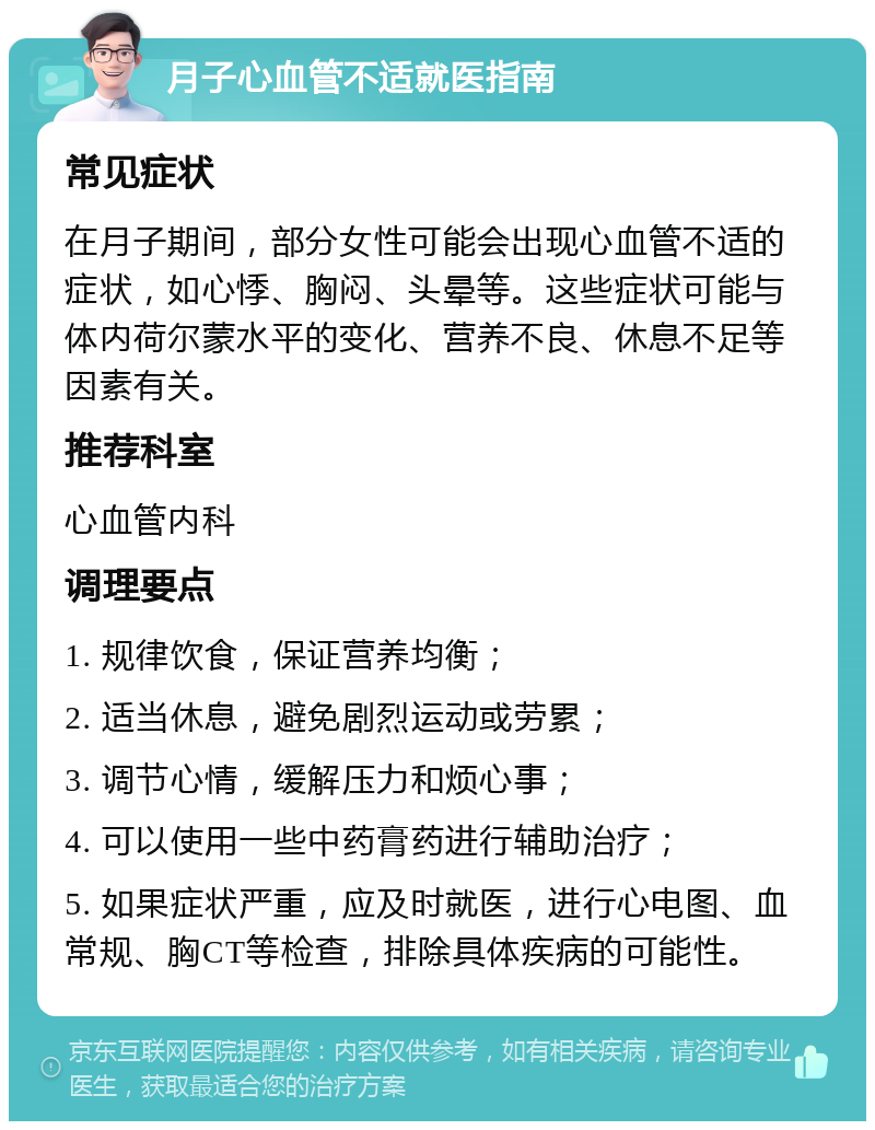 月子心血管不适就医指南 常见症状 在月子期间，部分女性可能会出现心血管不适的症状，如心悸、胸闷、头晕等。这些症状可能与体内荷尔蒙水平的变化、营养不良、休息不足等因素有关。 推荐科室 心血管内科 调理要点 1. 规律饮食，保证营养均衡； 2. 适当休息，避免剧烈运动或劳累； 3. 调节心情，缓解压力和烦心事； 4. 可以使用一些中药膏药进行辅助治疗； 5. 如果症状严重，应及时就医，进行心电图、血常规、胸CT等检查，排除具体疾病的可能性。