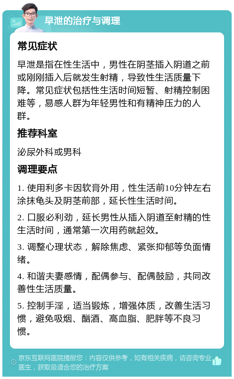 早泄的治疗与调理 常见症状 早泄是指在性生活中，男性在阴茎插入阴道之前或刚刚插入后就发生射精，导致性生活质量下降。常见症状包括性生活时间短暂、射精控制困难等，易感人群为年轻男性和有精神压力的人群。 推荐科室 泌尿外科或男科 调理要点 1. 使用利多卡因软膏外用，性生活前10分钟左右涂抹龟头及阴茎前部，延长性生活时间。 2. 口服必利劲，延长男性从插入阴道至射精的性生活时间，通常第一次用药就起效。 3. 调整心理状态，解除焦虑、紧张抑郁等负面情绪。 4. 和谐夫妻感情，配偶参与、配偶鼓励，共同改善性生活质量。 5. 控制手淫，适当锻炼，增强体质，改善生活习惯，避免吸烟、酗酒、高血脂、肥胖等不良习惯。