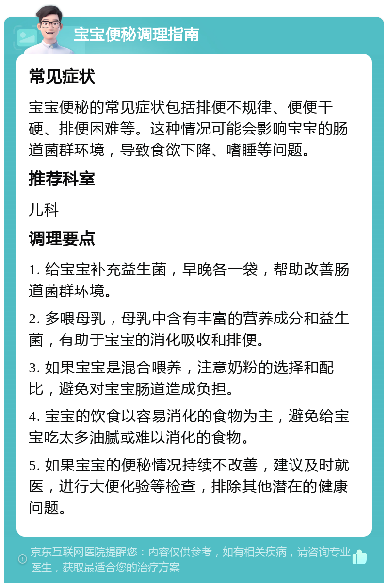 宝宝便秘调理指南 常见症状 宝宝便秘的常见症状包括排便不规律、便便干硬、排便困难等。这种情况可能会影响宝宝的肠道菌群环境，导致食欲下降、嗜睡等问题。 推荐科室 儿科 调理要点 1. 给宝宝补充益生菌，早晚各一袋，帮助改善肠道菌群环境。 2. 多喂母乳，母乳中含有丰富的营养成分和益生菌，有助于宝宝的消化吸收和排便。 3. 如果宝宝是混合喂养，注意奶粉的选择和配比，避免对宝宝肠道造成负担。 4. 宝宝的饮食以容易消化的食物为主，避免给宝宝吃太多油腻或难以消化的食物。 5. 如果宝宝的便秘情况持续不改善，建议及时就医，进行大便化验等检查，排除其他潜在的健康问题。