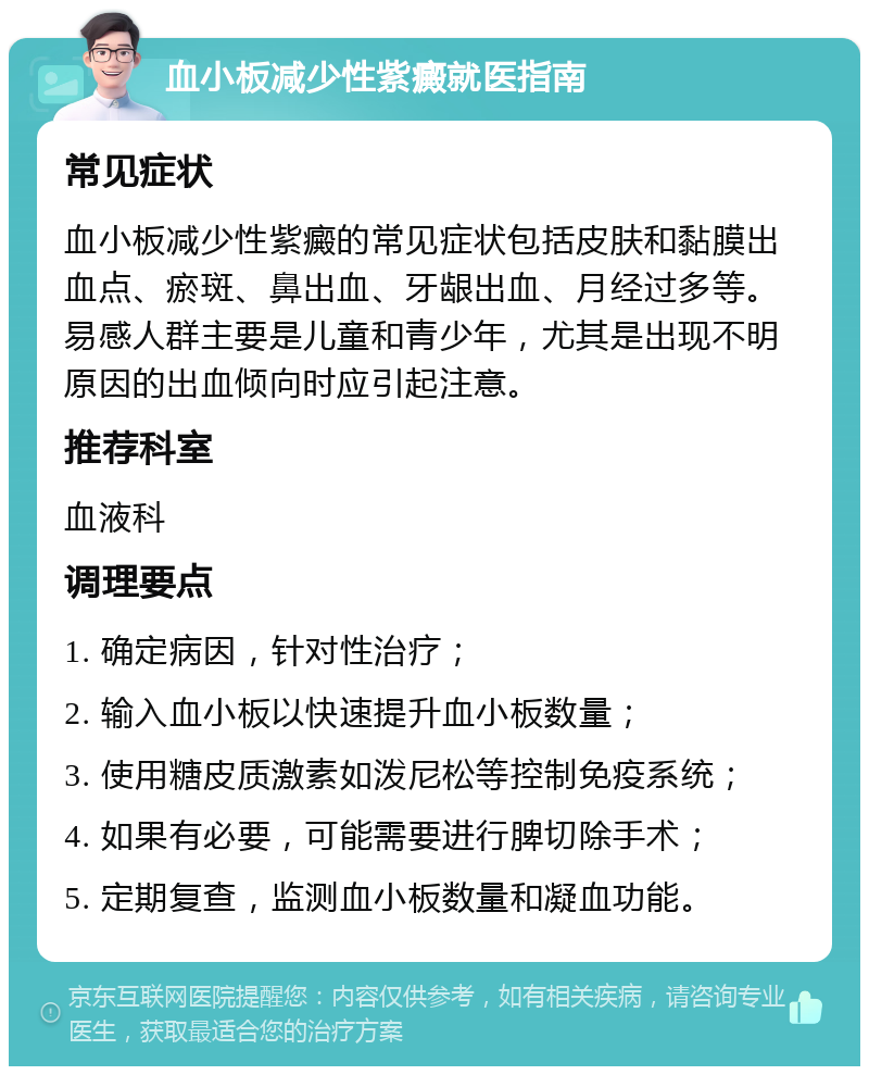 血小板减少性紫癜就医指南 常见症状 血小板减少性紫癜的常见症状包括皮肤和黏膜出血点、瘀斑、鼻出血、牙龈出血、月经过多等。易感人群主要是儿童和青少年，尤其是出现不明原因的出血倾向时应引起注意。 推荐科室 血液科 调理要点 1. 确定病因，针对性治疗； 2. 输入血小板以快速提升血小板数量； 3. 使用糖皮质激素如泼尼松等控制免疫系统； 4. 如果有必要，可能需要进行脾切除手术； 5. 定期复查，监测血小板数量和凝血功能。