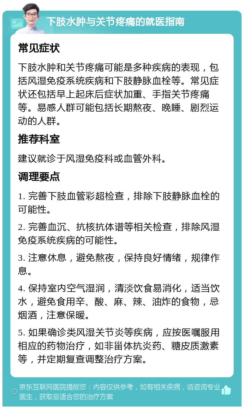 下肢水肿与关节疼痛的就医指南 常见症状 下肢水肿和关节疼痛可能是多种疾病的表现，包括风湿免疫系统疾病和下肢静脉血栓等。常见症状还包括早上起床后症状加重、手指关节疼痛等。易感人群可能包括长期熬夜、晚睡、剧烈运动的人群。 推荐科室 建议就诊于风湿免疫科或血管外科。 调理要点 1. 完善下肢血管彩超检查，排除下肢静脉血栓的可能性。 2. 完善血沉、抗核抗体谱等相关检查，排除风湿免疫系统疾病的可能性。 3. 注意休息，避免熬夜，保持良好情绪，规律作息。 4. 保持室内空气湿润，清淡饮食易消化，适当饮水，避免食用辛、酸、麻、辣、油炸的食物，忌烟酒，注意保暖。 5. 如果确诊类风湿关节炎等疾病，应按医嘱服用相应的药物治疗，如非甾体抗炎药、糖皮质激素等，并定期复查调整治疗方案。