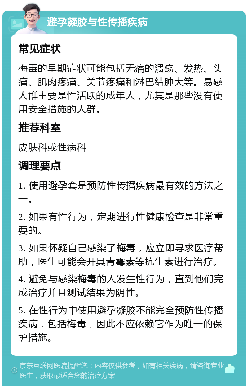 避孕凝胶与性传播疾病 常见症状 梅毒的早期症状可能包括无痛的溃疡、发热、头痛、肌肉疼痛、关节疼痛和淋巴结肿大等。易感人群主要是性活跃的成年人，尤其是那些没有使用安全措施的人群。 推荐科室 皮肤科或性病科 调理要点 1. 使用避孕套是预防性传播疾病最有效的方法之一。 2. 如果有性行为，定期进行性健康检查是非常重要的。 3. 如果怀疑自己感染了梅毒，应立即寻求医疗帮助，医生可能会开具青霉素等抗生素进行治疗。 4. 避免与感染梅毒的人发生性行为，直到他们完成治疗并且测试结果为阴性。 5. 在性行为中使用避孕凝胶不能完全预防性传播疾病，包括梅毒，因此不应依赖它作为唯一的保护措施。