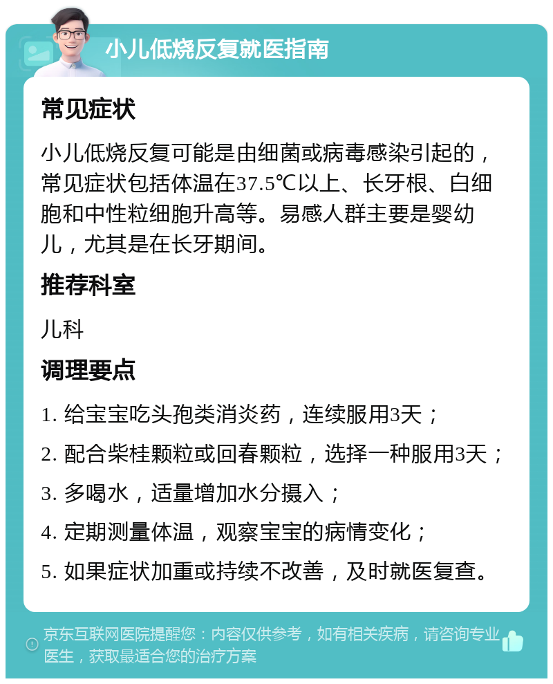 小儿低烧反复就医指南 常见症状 小儿低烧反复可能是由细菌或病毒感染引起的，常见症状包括体温在37.5℃以上、长牙根、白细胞和中性粒细胞升高等。易感人群主要是婴幼儿，尤其是在长牙期间。 推荐科室 儿科 调理要点 1. 给宝宝吃头孢类消炎药，连续服用3天； 2. 配合柴桂颗粒或回春颗粒，选择一种服用3天； 3. 多喝水，适量增加水分摄入； 4. 定期测量体温，观察宝宝的病情变化； 5. 如果症状加重或持续不改善，及时就医复查。