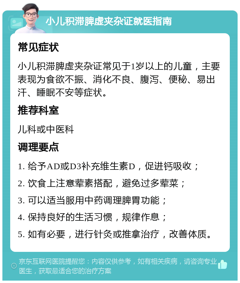 小儿积滞脾虚夹杂证就医指南 常见症状 小儿积滞脾虚夹杂证常见于1岁以上的儿童，主要表现为食欲不振、消化不良、腹泻、便秘、易出汗、睡眠不安等症状。 推荐科室 儿科或中医科 调理要点 1. 给予AD或D3补充维生素D，促进钙吸收； 2. 饮食上注意荤素搭配，避免过多荤菜； 3. 可以适当服用中药调理脾胃功能； 4. 保持良好的生活习惯，规律作息； 5. 如有必要，进行针灸或推拿治疗，改善体质。