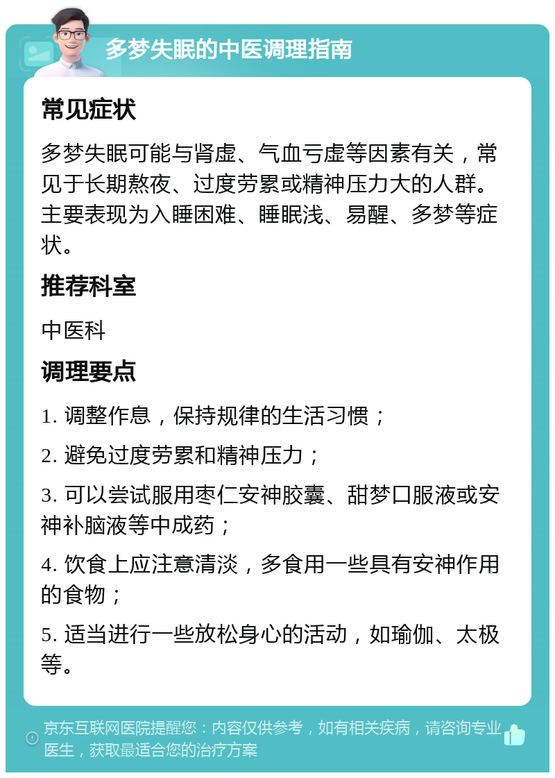 多梦失眠的中医调理指南 常见症状 多梦失眠可能与肾虚、气血亏虚等因素有关，常见于长期熬夜、过度劳累或精神压力大的人群。主要表现为入睡困难、睡眠浅、易醒、多梦等症状。 推荐科室 中医科 调理要点 1. 调整作息，保持规律的生活习惯； 2. 避免过度劳累和精神压力； 3. 可以尝试服用枣仁安神胶囊、甜梦口服液或安神补脑液等中成药； 4. 饮食上应注意清淡，多食用一些具有安神作用的食物； 5. 适当进行一些放松身心的活动，如瑜伽、太极等。