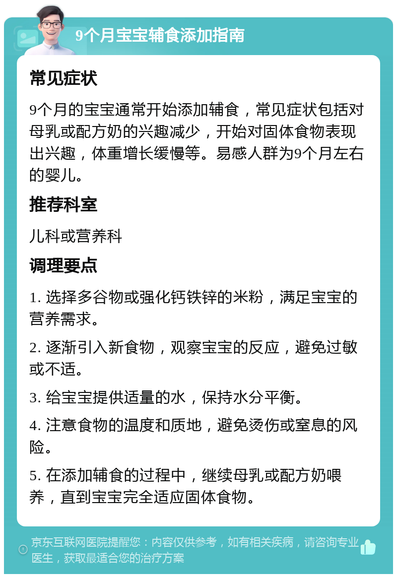 9个月宝宝辅食添加指南 常见症状 9个月的宝宝通常开始添加辅食，常见症状包括对母乳或配方奶的兴趣减少，开始对固体食物表现出兴趣，体重增长缓慢等。易感人群为9个月左右的婴儿。 推荐科室 儿科或营养科 调理要点 1. 选择多谷物或强化钙铁锌的米粉，满足宝宝的营养需求。 2. 逐渐引入新食物，观察宝宝的反应，避免过敏或不适。 3. 给宝宝提供适量的水，保持水分平衡。 4. 注意食物的温度和质地，避免烫伤或窒息的风险。 5. 在添加辅食的过程中，继续母乳或配方奶喂养，直到宝宝完全适应固体食物。