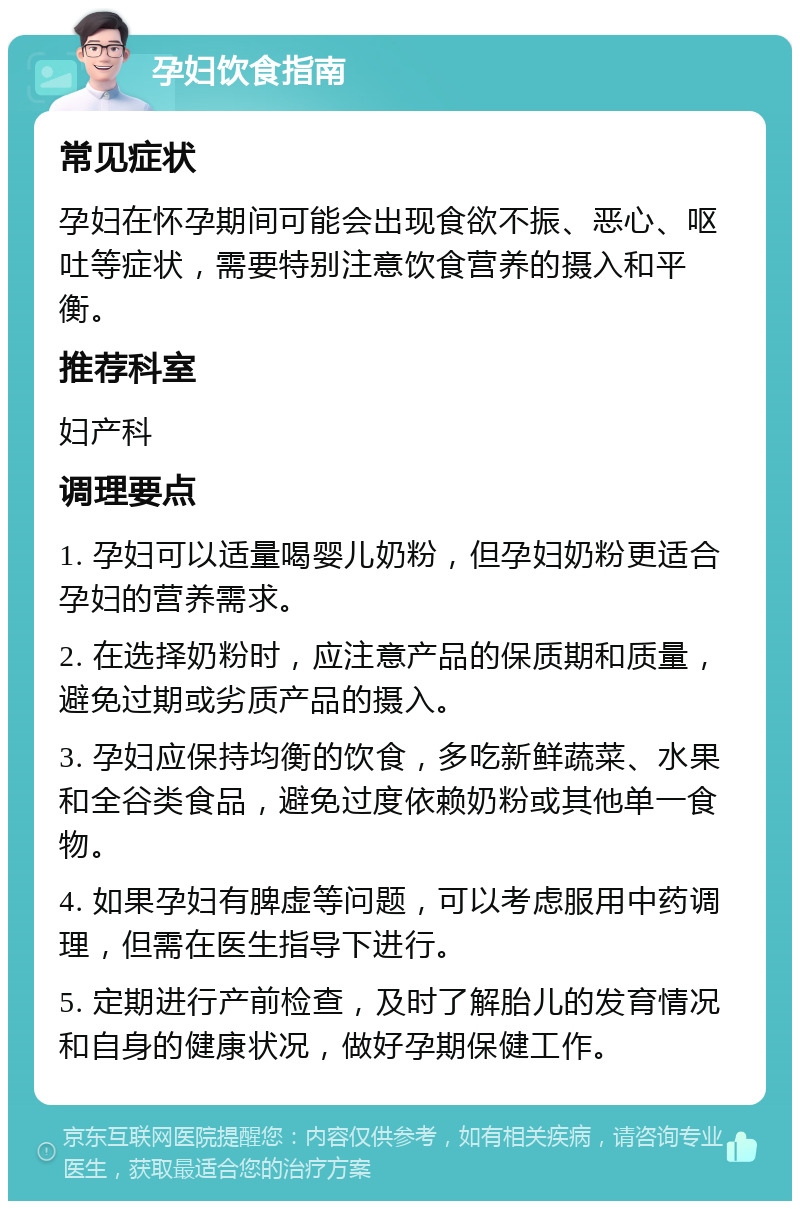 孕妇饮食指南 常见症状 孕妇在怀孕期间可能会出现食欲不振、恶心、呕吐等症状，需要特别注意饮食营养的摄入和平衡。 推荐科室 妇产科 调理要点 1. 孕妇可以适量喝婴儿奶粉，但孕妇奶粉更适合孕妇的营养需求。 2. 在选择奶粉时，应注意产品的保质期和质量，避免过期或劣质产品的摄入。 3. 孕妇应保持均衡的饮食，多吃新鲜蔬菜、水果和全谷类食品，避免过度依赖奶粉或其他单一食物。 4. 如果孕妇有脾虚等问题，可以考虑服用中药调理，但需在医生指导下进行。 5. 定期进行产前检查，及时了解胎儿的发育情况和自身的健康状况，做好孕期保健工作。