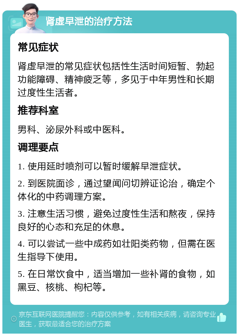 肾虚早泄的治疗方法 常见症状 肾虚早泄的常见症状包括性生活时间短暂、勃起功能障碍、精神疲乏等，多见于中年男性和长期过度性生活者。 推荐科室 男科、泌尿外科或中医科。 调理要点 1. 使用延时喷剂可以暂时缓解早泄症状。 2. 到医院面诊，通过望闻问切辨证论治，确定个体化的中药调理方案。 3. 注意生活习惯，避免过度性生活和熬夜，保持良好的心态和充足的休息。 4. 可以尝试一些中成药如壮阳类药物，但需在医生指导下使用。 5. 在日常饮食中，适当增加一些补肾的食物，如黑豆、核桃、枸杞等。