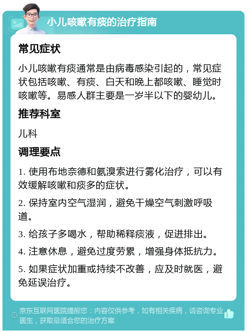 小儿咳嗽有痰的治疗指南 常见症状 小儿咳嗽有痰通常是由病毒感染引起的，常见症状包括咳嗽、有痰、白天和晚上都咳嗽、睡觉时咳嗽等。易感人群主要是一岁半以下的婴幼儿。 推荐科室 儿科 调理要点 1. 使用布地奈德和氨溴索进行雾化治疗，可以有效缓解咳嗽和痰多的症状。 2. 保持室内空气湿润，避免干燥空气刺激呼吸道。 3. 给孩子多喝水，帮助稀释痰液，促进排出。 4. 注意休息，避免过度劳累，增强身体抵抗力。 5. 如果症状加重或持续不改善，应及时就医，避免延误治疗。