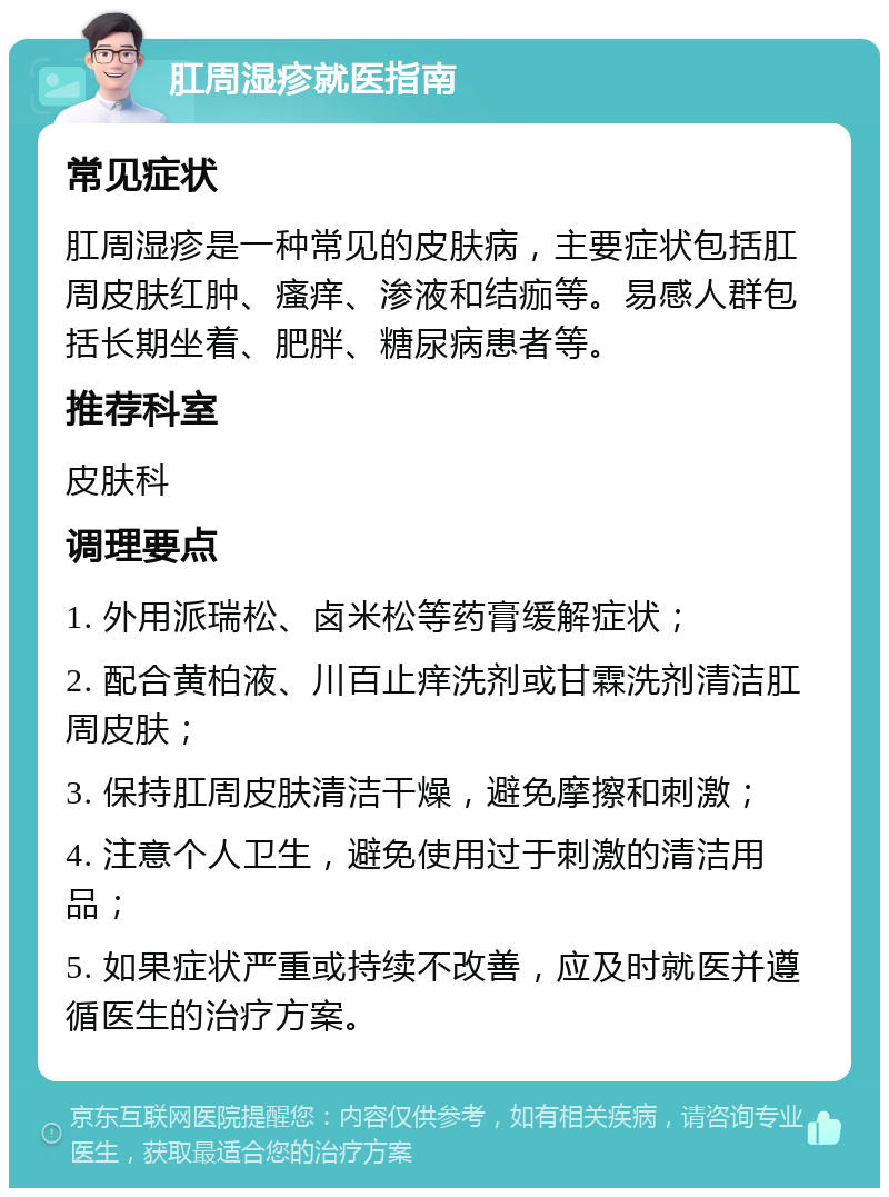 肛周湿疹就医指南 常见症状 肛周湿疹是一种常见的皮肤病，主要症状包括肛周皮肤红肿、瘙痒、渗液和结痂等。易感人群包括长期坐着、肥胖、糖尿病患者等。 推荐科室 皮肤科 调理要点 1. 外用派瑞松、卤米松等药膏缓解症状； 2. 配合黄柏液、川百止痒洗剂或甘霖洗剂清洁肛周皮肤； 3. 保持肛周皮肤清洁干燥，避免摩擦和刺激； 4. 注意个人卫生，避免使用过于刺激的清洁用品； 5. 如果症状严重或持续不改善，应及时就医并遵循医生的治疗方案。