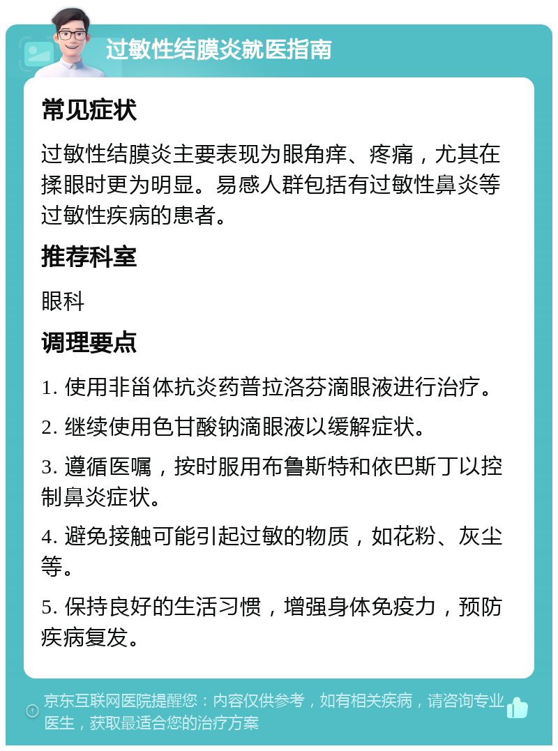 过敏性结膜炎就医指南 常见症状 过敏性结膜炎主要表现为眼角痒、疼痛，尤其在揉眼时更为明显。易感人群包括有过敏性鼻炎等过敏性疾病的患者。 推荐科室 眼科 调理要点 1. 使用非甾体抗炎药普拉洛芬滴眼液进行治疗。 2. 继续使用色甘酸钠滴眼液以缓解症状。 3. 遵循医嘱，按时服用布鲁斯特和依巴斯丁以控制鼻炎症状。 4. 避免接触可能引起过敏的物质，如花粉、灰尘等。 5. 保持良好的生活习惯，增强身体免疫力，预防疾病复发。