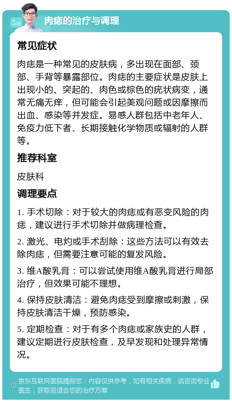 肉痣的治疗与调理 常见症状 肉痣是一种常见的皮肤病，多出现在面部、颈部、手背等暴露部位。肉痣的主要症状是皮肤上出现小的、突起的、肉色或棕色的疣状病变，通常无痛无痒，但可能会引起美观问题或因摩擦而出血、感染等并发症。易感人群包括中老年人、免疫力低下者、长期接触化学物质或辐射的人群等。 推荐科室 皮肤科 调理要点 1. 手术切除：对于较大的肉痣或有恶变风险的肉痣，建议进行手术切除并做病理检查。 2. 激光、电灼或手术刮除：这些方法可以有效去除肉痣，但需要注意可能的复发风险。 3. 维A酸乳膏：可以尝试使用维A酸乳膏进行局部治疗，但效果可能不理想。 4. 保持皮肤清洁：避免肉痣受到摩擦或刺激，保持皮肤清洁干燥，预防感染。 5. 定期检查：对于有多个肉痣或家族史的人群，建议定期进行皮肤检查，及早发现和处理异常情况。