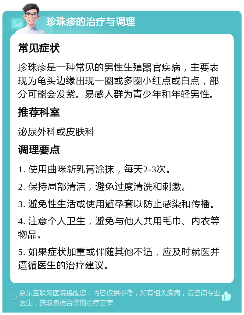 珍珠疹的治疗与调理 常见症状 珍珠疹是一种常见的男性生殖器官疾病，主要表现为龟头边缘出现一圈或多圈小红点或白点，部分可能会发紫。易感人群为青少年和年轻男性。 推荐科室 泌尿外科或皮肤科 调理要点 1. 使用曲咪新乳膏涂抹，每天2-3次。 2. 保持局部清洁，避免过度清洗和刺激。 3. 避免性生活或使用避孕套以防止感染和传播。 4. 注意个人卫生，避免与他人共用毛巾、内衣等物品。 5. 如果症状加重或伴随其他不适，应及时就医并遵循医生的治疗建议。