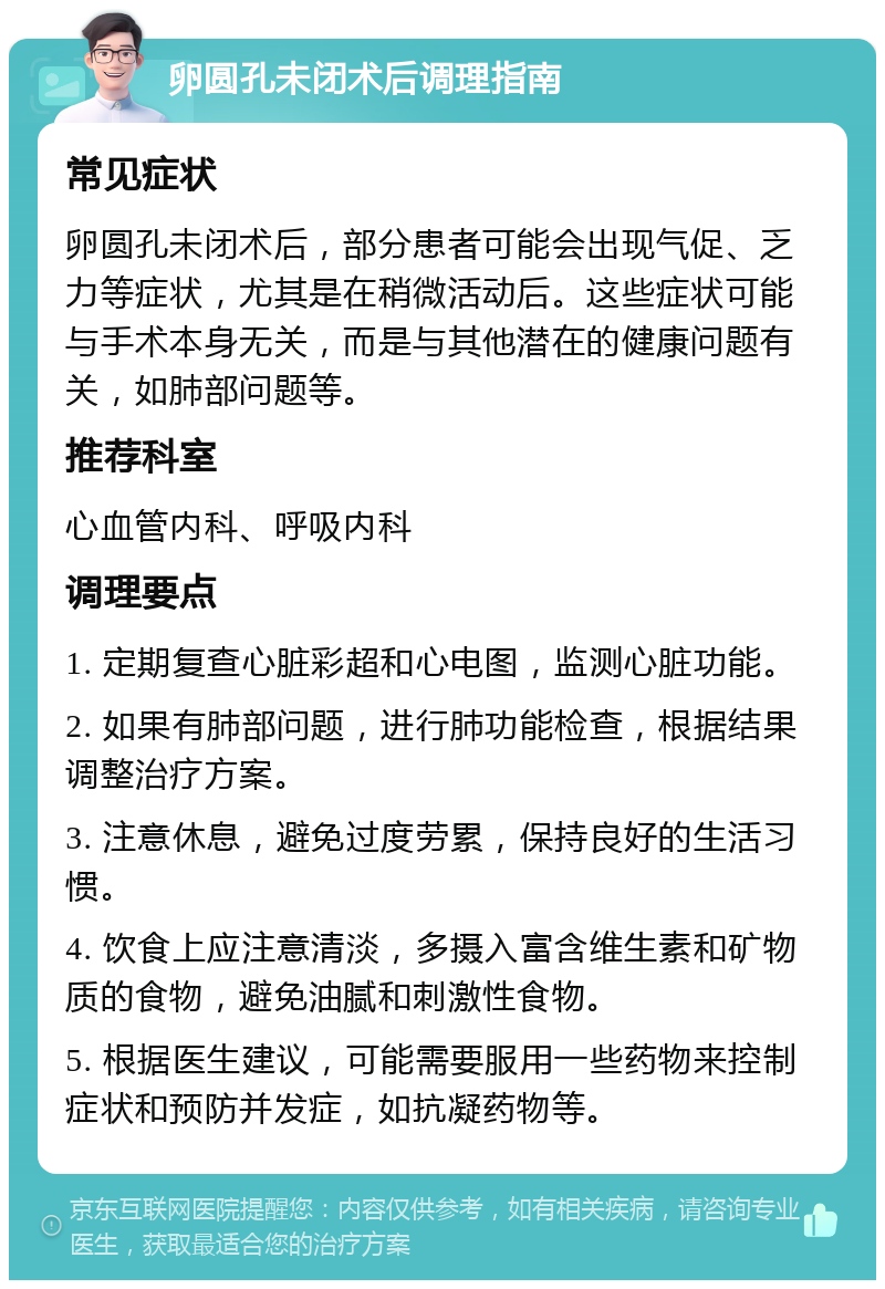 卵圆孔未闭术后调理指南 常见症状 卵圆孔未闭术后，部分患者可能会出现气促、乏力等症状，尤其是在稍微活动后。这些症状可能与手术本身无关，而是与其他潜在的健康问题有关，如肺部问题等。 推荐科室 心血管内科、呼吸内科 调理要点 1. 定期复查心脏彩超和心电图，监测心脏功能。 2. 如果有肺部问题，进行肺功能检查，根据结果调整治疗方案。 3. 注意休息，避免过度劳累，保持良好的生活习惯。 4. 饮食上应注意清淡，多摄入富含维生素和矿物质的食物，避免油腻和刺激性食物。 5. 根据医生建议，可能需要服用一些药物来控制症状和预防并发症，如抗凝药物等。