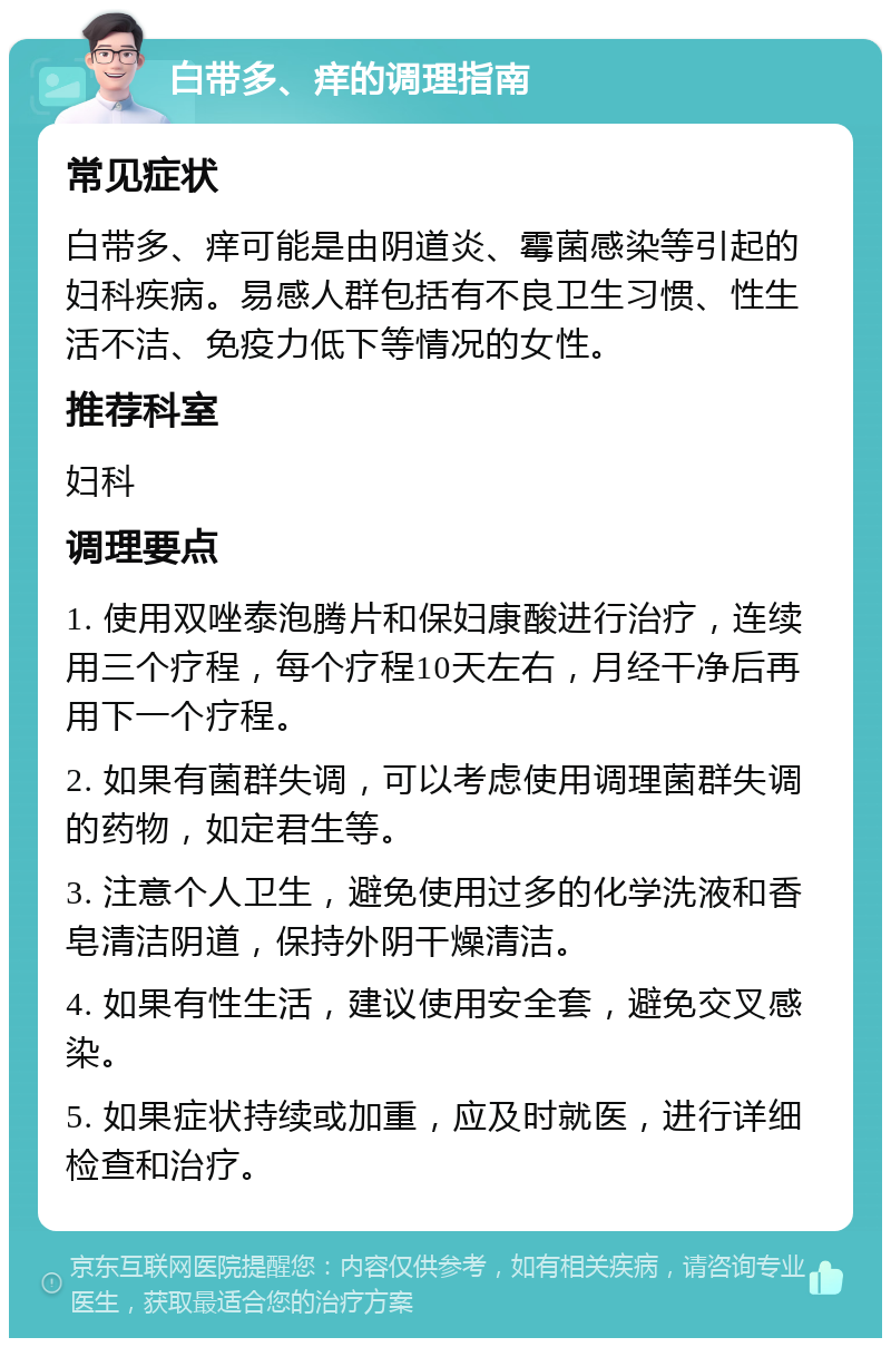 白带多、痒的调理指南 常见症状 白带多、痒可能是由阴道炎、霉菌感染等引起的妇科疾病。易感人群包括有不良卫生习惯、性生活不洁、免疫力低下等情况的女性。 推荐科室 妇科 调理要点 1. 使用双唑泰泡腾片和保妇康酸进行治疗，连续用三个疗程，每个疗程10天左右，月经干净后再用下一个疗程。 2. 如果有菌群失调，可以考虑使用调理菌群失调的药物，如定君生等。 3. 注意个人卫生，避免使用过多的化学洗液和香皂清洁阴道，保持外阴干燥清洁。 4. 如果有性生活，建议使用安全套，避免交叉感染。 5. 如果症状持续或加重，应及时就医，进行详细检查和治疗。