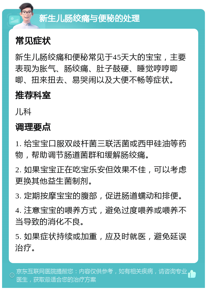 新生儿肠绞痛与便秘的处理 常见症状 新生儿肠绞痛和便秘常见于45天大的宝宝，主要表现为胀气、肠绞痛、肚子鼓硬、睡觉哼哼唧唧、扭来扭去、易哭闹以及大便不畅等症状。 推荐科室 儿科 调理要点 1. 给宝宝口服双歧杆菌三联活菌或西甲硅油等药物，帮助调节肠道菌群和缓解肠绞痛。 2. 如果宝宝正在吃宝乐安但效果不佳，可以考虑更换其他益生菌制剂。 3. 定期按摩宝宝的腹部，促进肠道蠕动和排便。 4. 注意宝宝的喂养方式，避免过度喂养或喂养不当导致的消化不良。 5. 如果症状持续或加重，应及时就医，避免延误治疗。