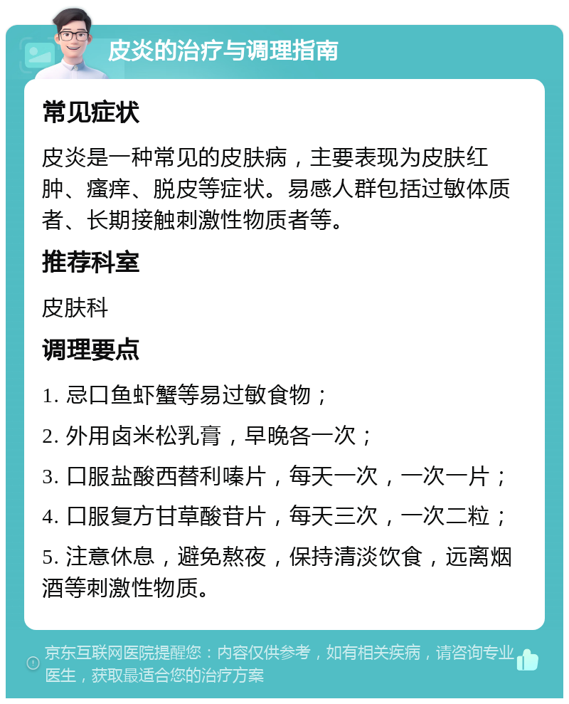 皮炎的治疗与调理指南 常见症状 皮炎是一种常见的皮肤病，主要表现为皮肤红肿、瘙痒、脱皮等症状。易感人群包括过敏体质者、长期接触刺激性物质者等。 推荐科室 皮肤科 调理要点 1. 忌口鱼虾蟹等易过敏食物； 2. 外用卤米松乳膏，早晚各一次； 3. 口服盐酸西替利嗪片，每天一次，一次一片； 4. 口服复方甘草酸苷片，每天三次，一次二粒； 5. 注意休息，避免熬夜，保持清淡饮食，远离烟酒等刺激性物质。