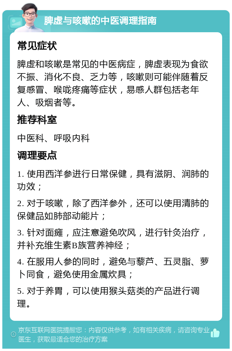 脾虚与咳嗽的中医调理指南 常见症状 脾虚和咳嗽是常见的中医病症，脾虚表现为食欲不振、消化不良、乏力等，咳嗽则可能伴随着反复感冒、喉咙疼痛等症状，易感人群包括老年人、吸烟者等。 推荐科室 中医科、呼吸内科 调理要点 1. 使用西洋参进行日常保健，具有滋阴、润肺的功效； 2. 对于咳嗽，除了西洋参外，还可以使用清肺的保健品如肺部动能片； 3. 针对面瘫，应注意避免吹风，进行针灸治疗，并补充维生素B族营养神经； 4. 在服用人参的同时，避免与藜芦、五灵脂、萝卜同食，避免使用金属炊具； 5. 对于养胃，可以使用猴头菇类的产品进行调理。