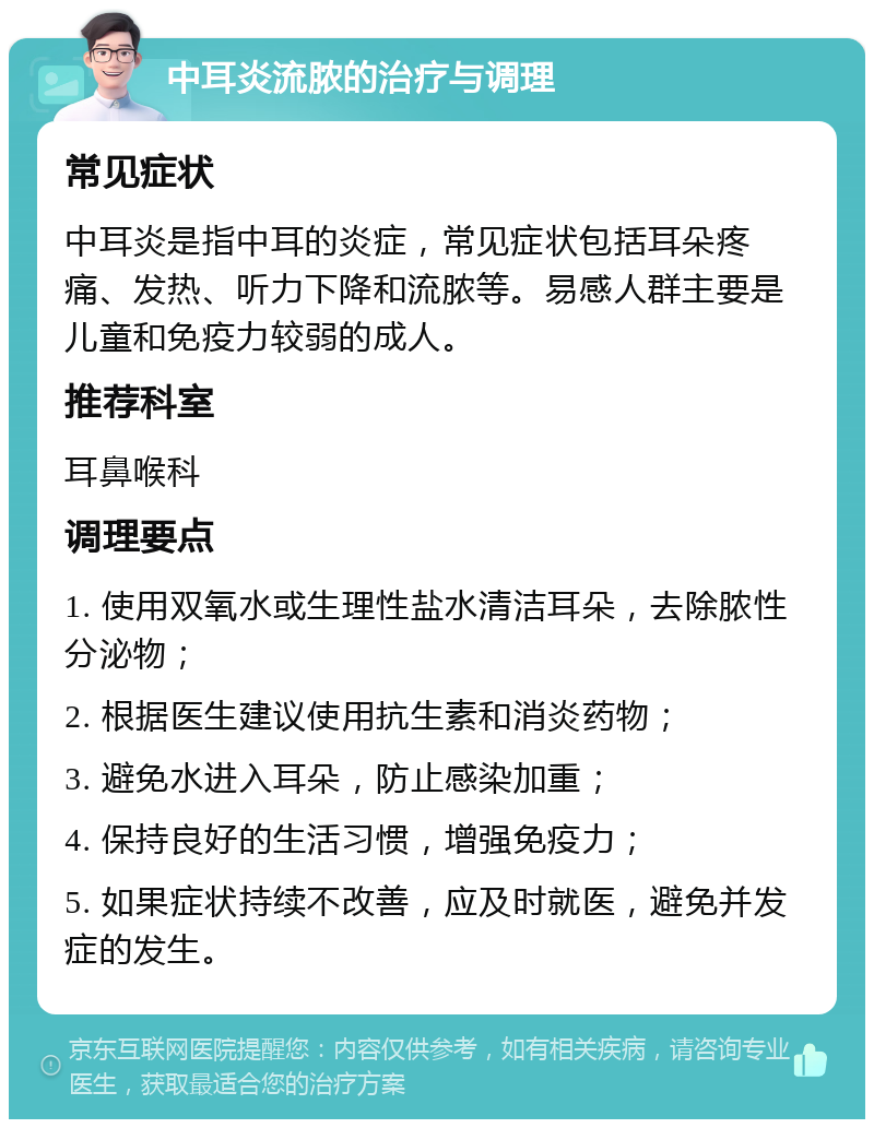 中耳炎流脓的治疗与调理 常见症状 中耳炎是指中耳的炎症，常见症状包括耳朵疼痛、发热、听力下降和流脓等。易感人群主要是儿童和免疫力较弱的成人。 推荐科室 耳鼻喉科 调理要点 1. 使用双氧水或生理性盐水清洁耳朵，去除脓性分泌物； 2. 根据医生建议使用抗生素和消炎药物； 3. 避免水进入耳朵，防止感染加重； 4. 保持良好的生活习惯，增强免疫力； 5. 如果症状持续不改善，应及时就医，避免并发症的发生。