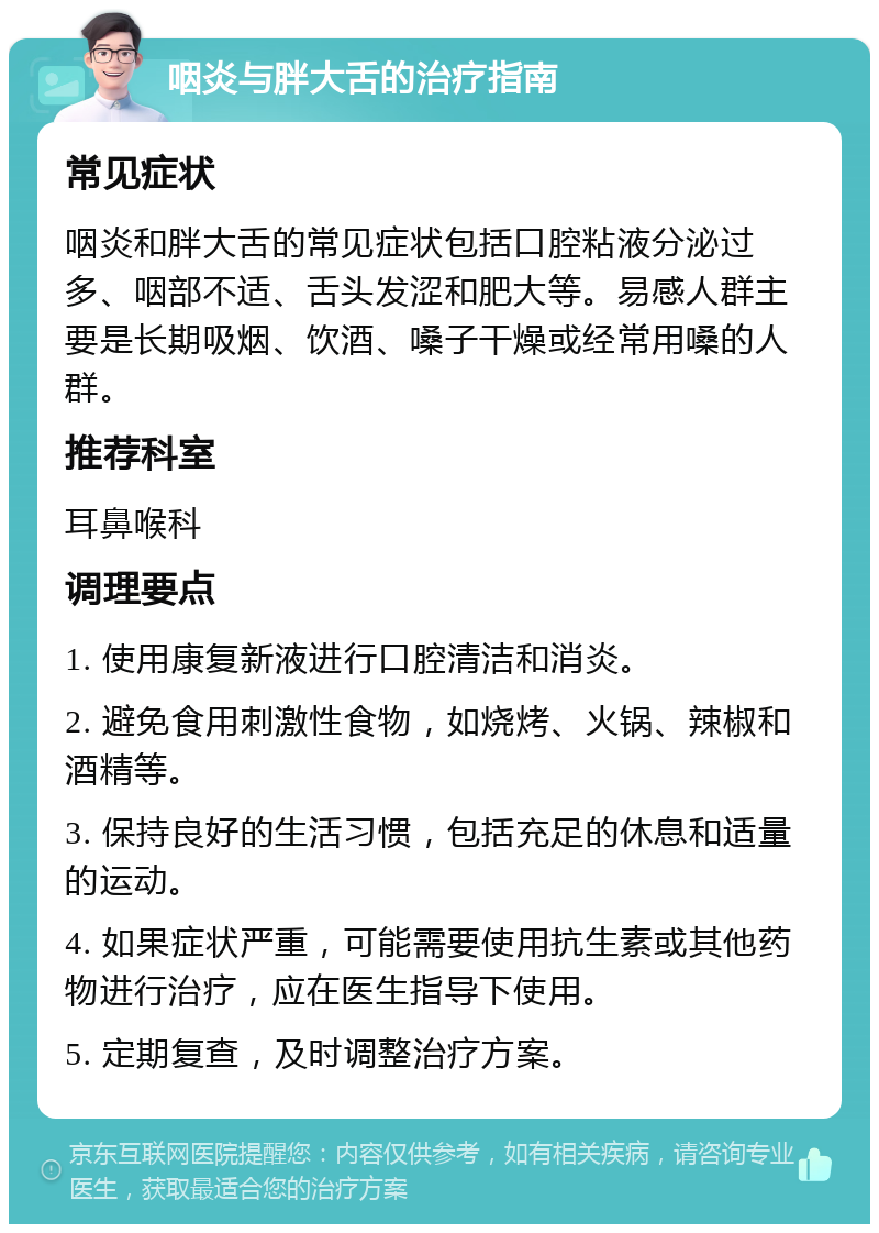 咽炎与胖大舌的治疗指南 常见症状 咽炎和胖大舌的常见症状包括口腔粘液分泌过多、咽部不适、舌头发涩和肥大等。易感人群主要是长期吸烟、饮酒、嗓子干燥或经常用嗓的人群。 推荐科室 耳鼻喉科 调理要点 1. 使用康复新液进行口腔清洁和消炎。 2. 避免食用刺激性食物，如烧烤、火锅、辣椒和酒精等。 3. 保持良好的生活习惯，包括充足的休息和适量的运动。 4. 如果症状严重，可能需要使用抗生素或其他药物进行治疗，应在医生指导下使用。 5. 定期复查，及时调整治疗方案。