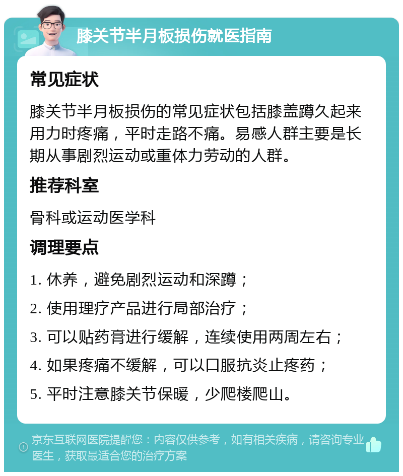 膝关节半月板损伤就医指南 常见症状 膝关节半月板损伤的常见症状包括膝盖蹲久起来用力时疼痛，平时走路不痛。易感人群主要是长期从事剧烈运动或重体力劳动的人群。 推荐科室 骨科或运动医学科 调理要点 1. 休养，避免剧烈运动和深蹲； 2. 使用理疗产品进行局部治疗； 3. 可以贴药膏进行缓解，连续使用两周左右； 4. 如果疼痛不缓解，可以口服抗炎止疼药； 5. 平时注意膝关节保暖，少爬楼爬山。