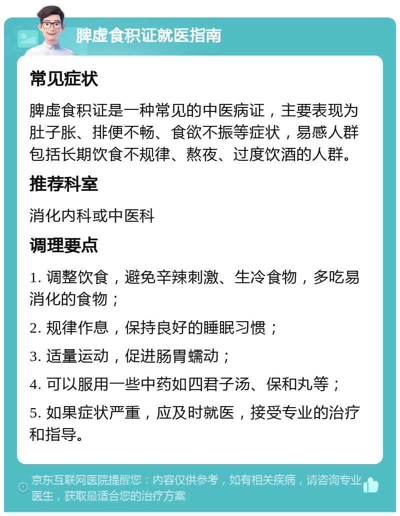 脾虚食积证就医指南 常见症状 脾虚食积证是一种常见的中医病证，主要表现为肚子胀、排便不畅、食欲不振等症状，易感人群包括长期饮食不规律、熬夜、过度饮酒的人群。 推荐科室 消化内科或中医科 调理要点 1. 调整饮食，避免辛辣刺激、生冷食物，多吃易消化的食物； 2. 规律作息，保持良好的睡眠习惯； 3. 适量运动，促进肠胃蠕动； 4. 可以服用一些中药如四君子汤、保和丸等； 5. 如果症状严重，应及时就医，接受专业的治疗和指导。