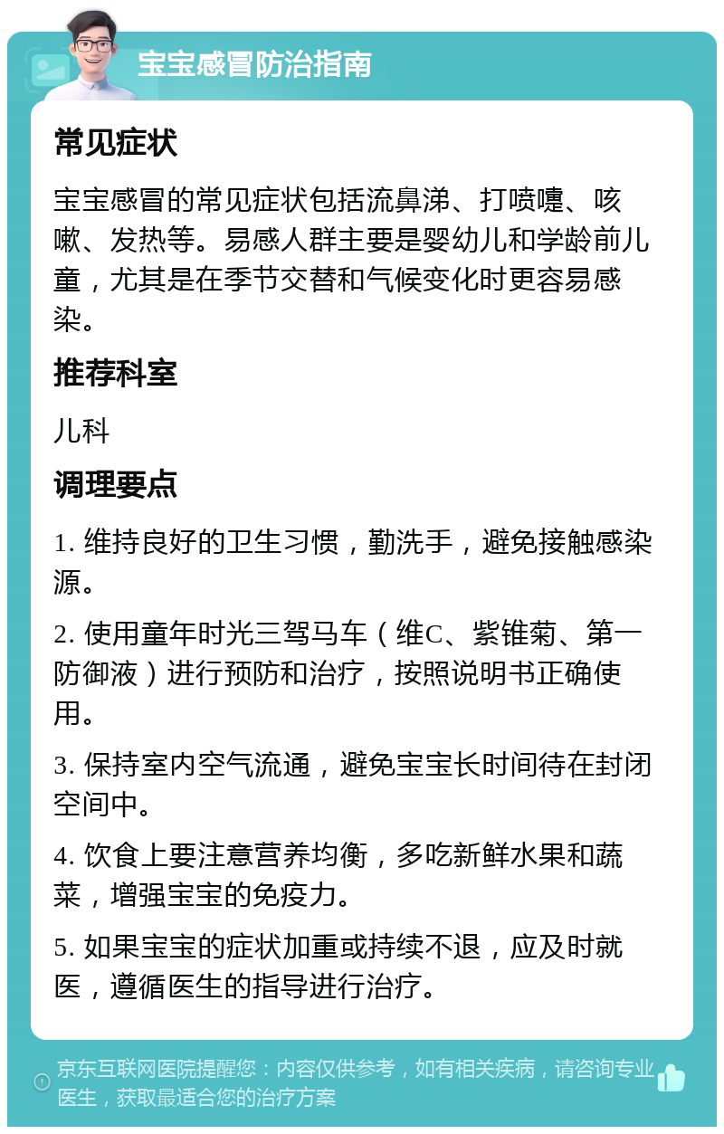 宝宝感冒防治指南 常见症状 宝宝感冒的常见症状包括流鼻涕、打喷嚏、咳嗽、发热等。易感人群主要是婴幼儿和学龄前儿童，尤其是在季节交替和气候变化时更容易感染。 推荐科室 儿科 调理要点 1. 维持良好的卫生习惯，勤洗手，避免接触感染源。 2. 使用童年时光三驾马车（维C、紫锥菊、第一防御液）进行预防和治疗，按照说明书正确使用。 3. 保持室内空气流通，避免宝宝长时间待在封闭空间中。 4. 饮食上要注意营养均衡，多吃新鲜水果和蔬菜，增强宝宝的免疫力。 5. 如果宝宝的症状加重或持续不退，应及时就医，遵循医生的指导进行治疗。