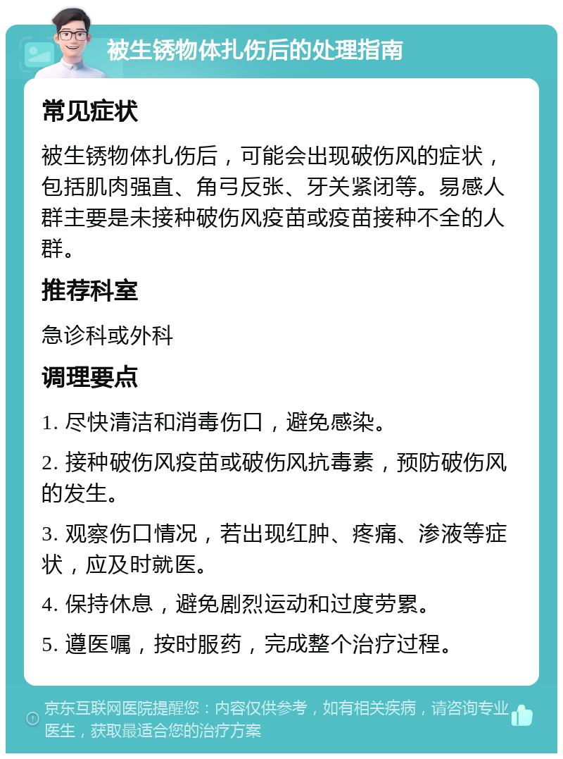 被生锈物体扎伤后的处理指南 常见症状 被生锈物体扎伤后，可能会出现破伤风的症状，包括肌肉强直、角弓反张、牙关紧闭等。易感人群主要是未接种破伤风疫苗或疫苗接种不全的人群。 推荐科室 急诊科或外科 调理要点 1. 尽快清洁和消毒伤口，避免感染。 2. 接种破伤风疫苗或破伤风抗毒素，预防破伤风的发生。 3. 观察伤口情况，若出现红肿、疼痛、渗液等症状，应及时就医。 4. 保持休息，避免剧烈运动和过度劳累。 5. 遵医嘱，按时服药，完成整个治疗过程。