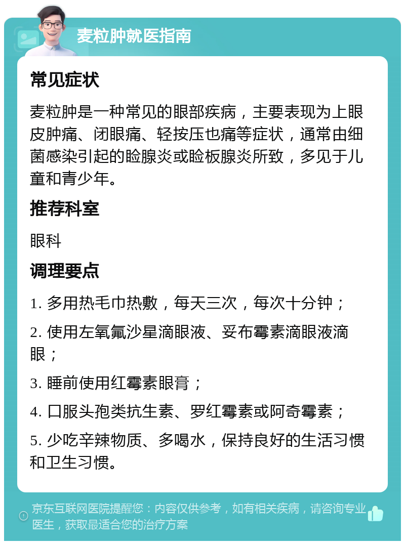 麦粒肿就医指南 常见症状 麦粒肿是一种常见的眼部疾病，主要表现为上眼皮肿痛、闭眼痛、轻按压也痛等症状，通常由细菌感染引起的睑腺炎或睑板腺炎所致，多见于儿童和青少年。 推荐科室 眼科 调理要点 1. 多用热毛巾热敷，每天三次，每次十分钟； 2. 使用左氧氟沙星滴眼液、妥布霉素滴眼液滴眼； 3. 睡前使用红霉素眼膏； 4. 口服头孢类抗生素、罗红霉素或阿奇霉素； 5. 少吃辛辣物质、多喝水，保持良好的生活习惯和卫生习惯。