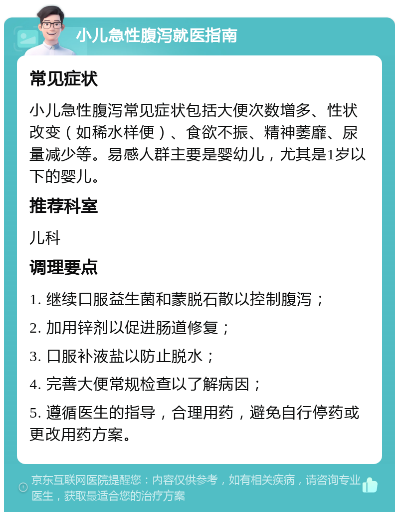 小儿急性腹泻就医指南 常见症状 小儿急性腹泻常见症状包括大便次数增多、性状改变（如稀水样便）、食欲不振、精神萎靡、尿量减少等。易感人群主要是婴幼儿，尤其是1岁以下的婴儿。 推荐科室 儿科 调理要点 1. 继续口服益生菌和蒙脱石散以控制腹泻； 2. 加用锌剂以促进肠道修复； 3. 口服补液盐以防止脱水； 4. 完善大便常规检查以了解病因； 5. 遵循医生的指导，合理用药，避免自行停药或更改用药方案。