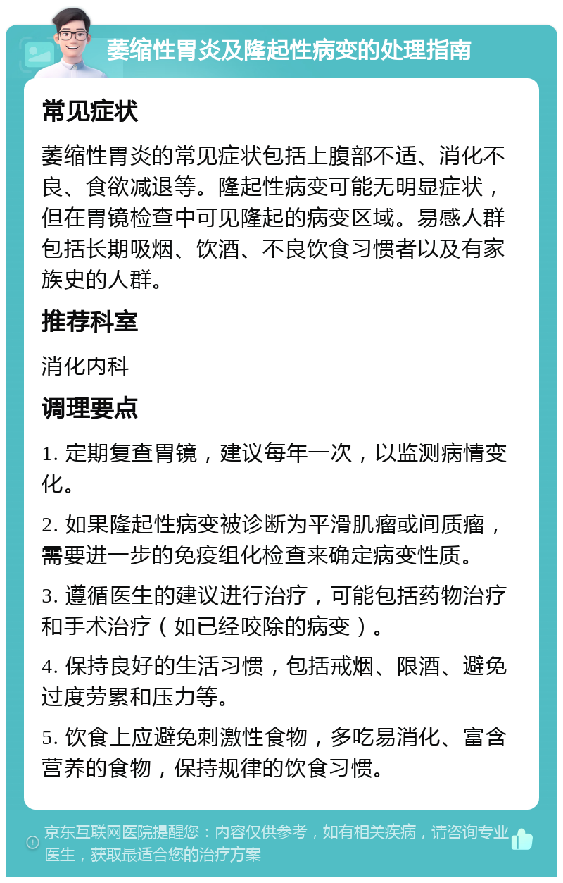 萎缩性胃炎及隆起性病变的处理指南 常见症状 萎缩性胃炎的常见症状包括上腹部不适、消化不良、食欲减退等。隆起性病变可能无明显症状，但在胃镜检查中可见隆起的病变区域。易感人群包括长期吸烟、饮酒、不良饮食习惯者以及有家族史的人群。 推荐科室 消化内科 调理要点 1. 定期复查胃镜，建议每年一次，以监测病情变化。 2. 如果隆起性病变被诊断为平滑肌瘤或间质瘤，需要进一步的免疫组化检查来确定病变性质。 3. 遵循医生的建议进行治疗，可能包括药物治疗和手术治疗（如已经咬除的病变）。 4. 保持良好的生活习惯，包括戒烟、限酒、避免过度劳累和压力等。 5. 饮食上应避免刺激性食物，多吃易消化、富含营养的食物，保持规律的饮食习惯。