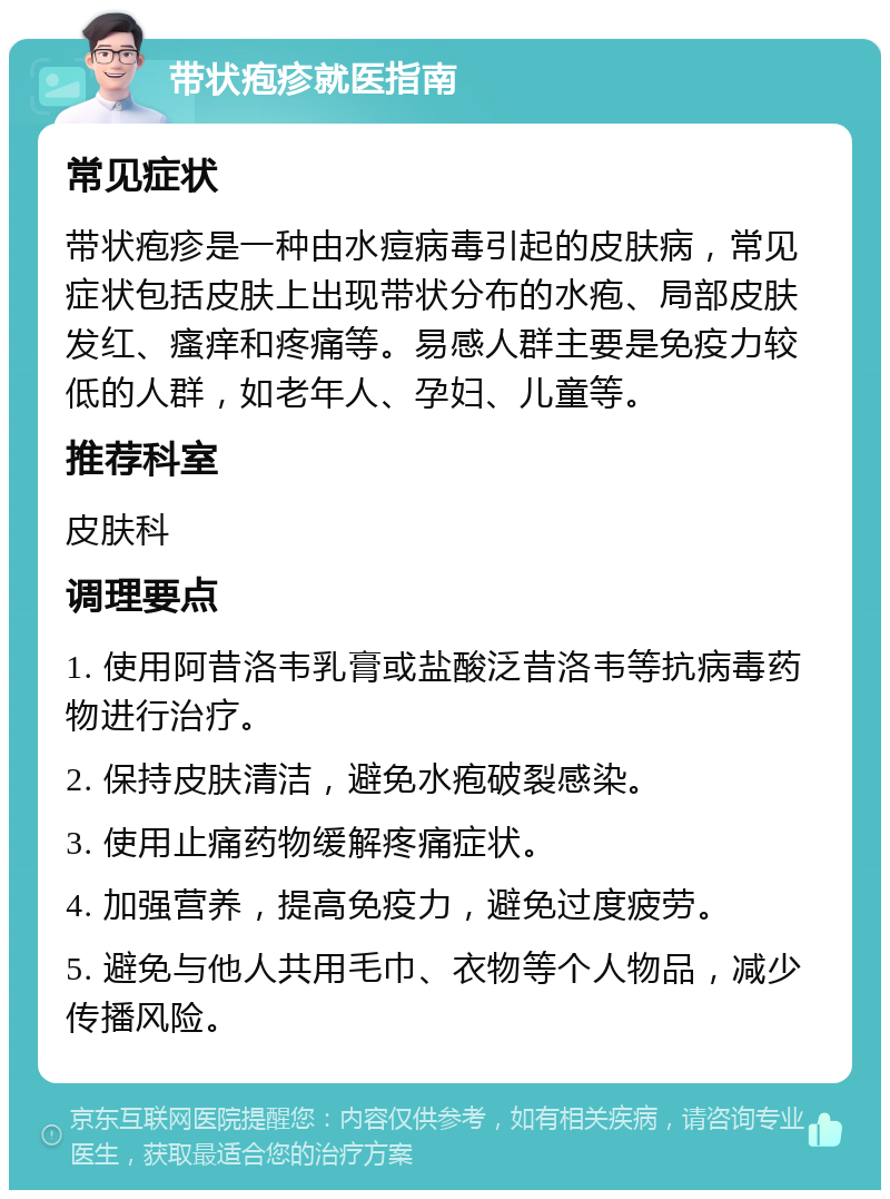 带状疱疹就医指南 常见症状 带状疱疹是一种由水痘病毒引起的皮肤病，常见症状包括皮肤上出现带状分布的水疱、局部皮肤发红、瘙痒和疼痛等。易感人群主要是免疫力较低的人群，如老年人、孕妇、儿童等。 推荐科室 皮肤科 调理要点 1. 使用阿昔洛韦乳膏或盐酸泛昔洛韦等抗病毒药物进行治疗。 2. 保持皮肤清洁，避免水疱破裂感染。 3. 使用止痛药物缓解疼痛症状。 4. 加强营养，提高免疫力，避免过度疲劳。 5. 避免与他人共用毛巾、衣物等个人物品，减少传播风险。