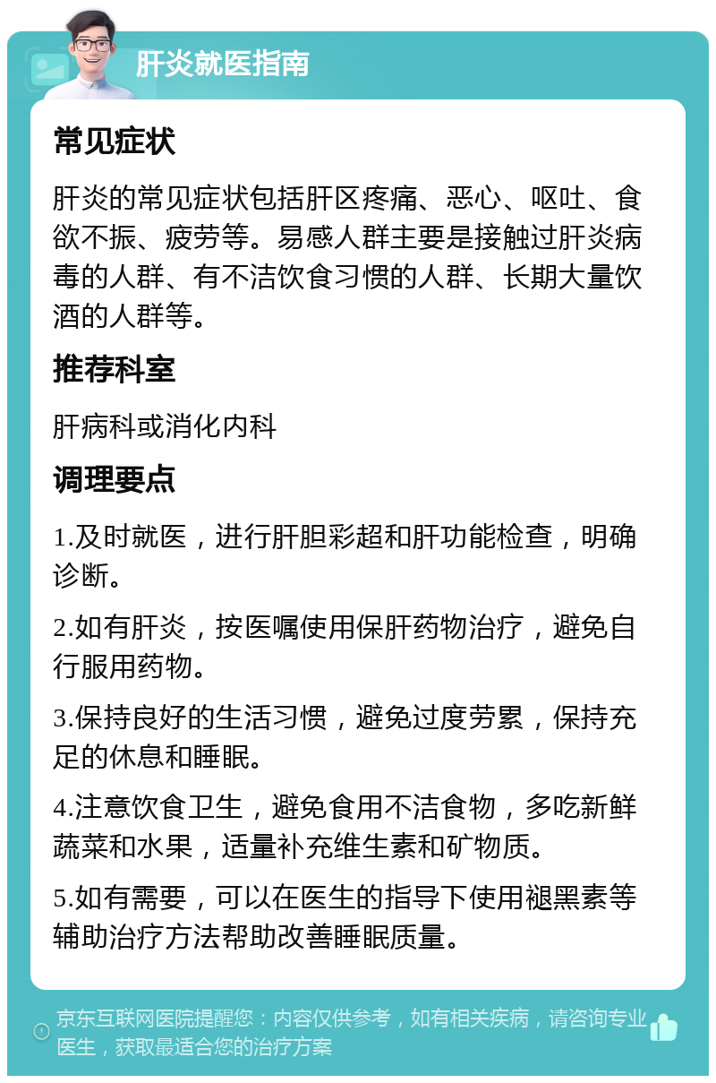 肝炎就医指南 常见症状 肝炎的常见症状包括肝区疼痛、恶心、呕吐、食欲不振、疲劳等。易感人群主要是接触过肝炎病毒的人群、有不洁饮食习惯的人群、长期大量饮酒的人群等。 推荐科室 肝病科或消化内科 调理要点 1.及时就医，进行肝胆彩超和肝功能检查，明确诊断。 2.如有肝炎，按医嘱使用保肝药物治疗，避免自行服用药物。 3.保持良好的生活习惯，避免过度劳累，保持充足的休息和睡眠。 4.注意饮食卫生，避免食用不洁食物，多吃新鲜蔬菜和水果，适量补充维生素和矿物质。 5.如有需要，可以在医生的指导下使用褪黑素等辅助治疗方法帮助改善睡眠质量。