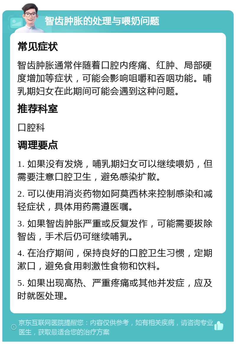 智齿肿胀的处理与喂奶问题 常见症状 智齿肿胀通常伴随着口腔内疼痛、红肿、局部硬度增加等症状，可能会影响咀嚼和吞咽功能。哺乳期妇女在此期间可能会遇到这种问题。 推荐科室 口腔科 调理要点 1. 如果没有发烧，哺乳期妇女可以继续喂奶，但需要注意口腔卫生，避免感染扩散。 2. 可以使用消炎药物如阿莫西林来控制感染和减轻症状，具体用药需遵医嘱。 3. 如果智齿肿胀严重或反复发作，可能需要拔除智齿，手术后仍可继续哺乳。 4. 在治疗期间，保持良好的口腔卫生习惯，定期漱口，避免食用刺激性食物和饮料。 5. 如果出现高热、严重疼痛或其他并发症，应及时就医处理。