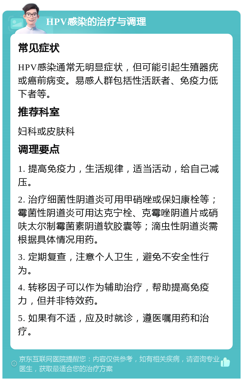 HPV感染的治疗与调理 常见症状 HPV感染通常无明显症状，但可能引起生殖器疣或癌前病变。易感人群包括性活跃者、免疫力低下者等。 推荐科室 妇科或皮肤科 调理要点 1. 提高免疫力，生活规律，适当活动，给自己减压。 2. 治疗细菌性阴道炎可用甲硝唑或保妇康栓等；霉菌性阴道炎可用达克宁栓、克霉唑阴道片或硝呋太尔制霉菌素阴道软胶囊等；滴虫性阴道炎需根据具体情况用药。 3. 定期复查，注意个人卫生，避免不安全性行为。 4. 转移因子可以作为辅助治疗，帮助提高免疫力，但并非特效药。 5. 如果有不适，应及时就诊，遵医嘱用药和治疗。