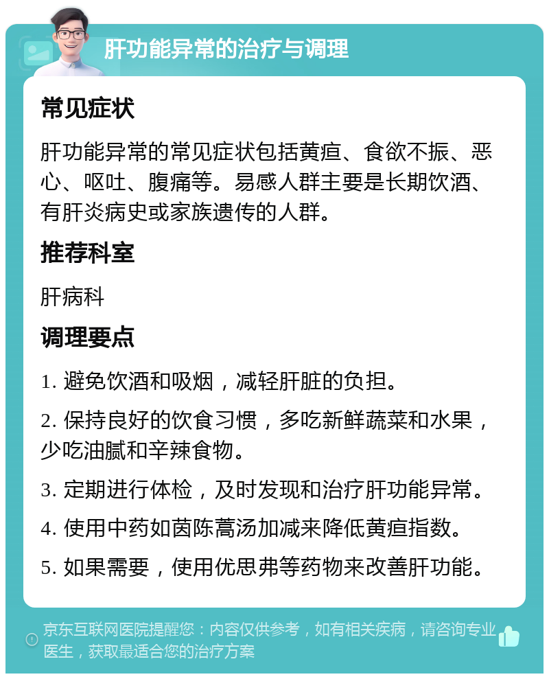 肝功能异常的治疗与调理 常见症状 肝功能异常的常见症状包括黄疸、食欲不振、恶心、呕吐、腹痛等。易感人群主要是长期饮酒、有肝炎病史或家族遗传的人群。 推荐科室 肝病科 调理要点 1. 避免饮酒和吸烟，减轻肝脏的负担。 2. 保持良好的饮食习惯，多吃新鲜蔬菜和水果，少吃油腻和辛辣食物。 3. 定期进行体检，及时发现和治疗肝功能异常。 4. 使用中药如茵陈蒿汤加减来降低黄疸指数。 5. 如果需要，使用优思弗等药物来改善肝功能。