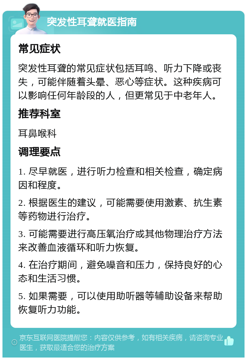 突发性耳聋就医指南 常见症状 突发性耳聋的常见症状包括耳鸣、听力下降或丧失，可能伴随着头晕、恶心等症状。这种疾病可以影响任何年龄段的人，但更常见于中老年人。 推荐科室 耳鼻喉科 调理要点 1. 尽早就医，进行听力检查和相关检查，确定病因和程度。 2. 根据医生的建议，可能需要使用激素、抗生素等药物进行治疗。 3. 可能需要进行高压氧治疗或其他物理治疗方法来改善血液循环和听力恢复。 4. 在治疗期间，避免噪音和压力，保持良好的心态和生活习惯。 5. 如果需要，可以使用助听器等辅助设备来帮助恢复听力功能。