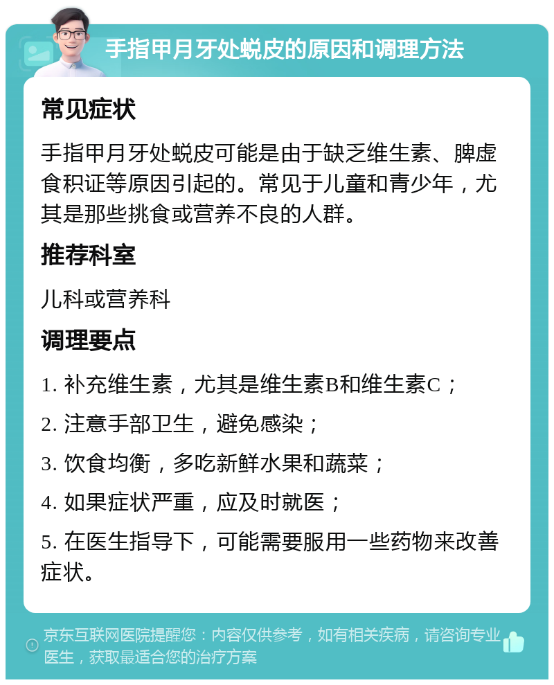 手指甲月牙处蜕皮的原因和调理方法 常见症状 手指甲月牙处蜕皮可能是由于缺乏维生素、脾虚食积证等原因引起的。常见于儿童和青少年，尤其是那些挑食或营养不良的人群。 推荐科室 儿科或营养科 调理要点 1. 补充维生素，尤其是维生素B和维生素C； 2. 注意手部卫生，避免感染； 3. 饮食均衡，多吃新鲜水果和蔬菜； 4. 如果症状严重，应及时就医； 5. 在医生指导下，可能需要服用一些药物来改善症状。