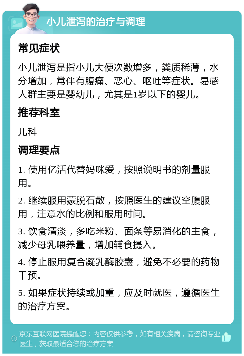 小儿泄泻的治疗与调理 常见症状 小儿泄泻是指小儿大便次数增多，粪质稀薄，水分增加，常伴有腹痛、恶心、呕吐等症状。易感人群主要是婴幼儿，尤其是1岁以下的婴儿。 推荐科室 儿科 调理要点 1. 使用亿活代替妈咪爱，按照说明书的剂量服用。 2. 继续服用蒙脱石散，按照医生的建议空腹服用，注意水的比例和服用时间。 3. 饮食清淡，多吃米粉、面条等易消化的主食，减少母乳喂养量，增加辅食摄入。 4. 停止服用复合凝乳酶胶囊，避免不必要的药物干预。 5. 如果症状持续或加重，应及时就医，遵循医生的治疗方案。